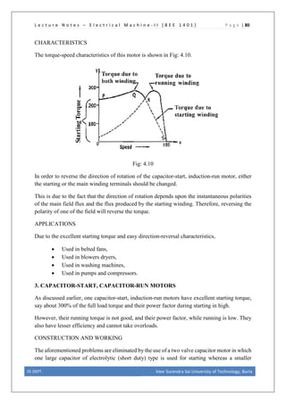 L e c t u r e N o t e s – E l e c t r i c a l M a c h i n e - I I [ B E E 1 4 0 1 ] P a g e | 80
CHARACTERISTICS
The torque-speed characteristics of this motor is shown in Fig: 4.10.
Fig: 4.10
In order to reverse the direction of rotation of the capacitor-start, induction-run motor, either
the starting or the main winding terminals should be changed.
This is due to the fact that the direction of rotation depends upon the instantaneous polarities
of the main field flux and the flux produced by the starting winding. Therefore, reversing the
polarity of one of the field will reverse the torque.
APPLICATIONS
Due to the excellent starting torque and easy direction-reversal characteristics,
• Used in belted fans,
• Used in blowers dryers,
• Used in washing machines,
• Used in pumps and compressors.
3. CAPACITOR-START, CAPACITOR-RUN MOTORS
As discussed earlier, one capacitor-start, induction-run motors have excellent starting torque,
say about 300% of the full load torque and their power factor during starting in high.
However, their running torque is not good, and their power factor, while running is low. They
also have lesser efficiency and cannot take overloads.
CONSTRUCTION AND WORKING
The aforementioned problems are eliminated by the use of a two valve capacitor motor in which
one large capacitor of electrolytic (short duty) type is used for starting whereas a smaller
EE DEPT. Veer Surendra Sai University of Technology, Burla
 
