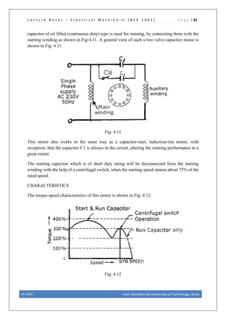 L e c t u r e N o t e s – E l e c t r i c a l M a c h i n e - I I [ B E E 1 4 0 1 ] P a g e | 81
capacitor of oil filled (continuous duty) type is used for running, by connecting them with the
starting winding as shown in Fig:4.11. A general view of such a two valve capacitor motor is
shown in Fig: 4.11.
Fig: 4.11
This motor also works in the same way as a capacitor-start, induction-run motor, with
exception, that the capacitor C1 is always in the circuit, altering the running performance to a
great extent.
The starting capacitor which is of short duty rating will be disconnected from the starting
winding with the help of a centrifugal switch, when the starting speed attains about 75% of the
rated speed.
CHARACTERISTICS
The torque-speed characteristics of this motor is shown in Fig: 4.12.
Fig: 4.12
EE DEPT. Veer Surendra Sai University of Technology, Burla
 