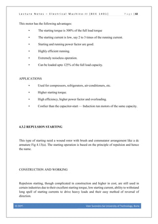 L e c t u r e N o t e s – E l e c t r i c a l M a c h i n e - I I [ B E E 1 4 0 1 ] P a g e | 82
This motor has the following advantages:
• The starting torque is 300% of the full load torque
• The starting current is low, say 2 to 3 times of the running current.
• Starting and running power factor are good.
• Highly efficient running.
• Extremely noiseless operation.
• Can be loaded upto 125% of the full load capacity.
APPLICATIONS
• Used for compressors, refrigerators, air-conditioners, etc.
• Higher starting torque.
• High efficiency, higher power factor and overloading.
• Costlier than the capacitor-start — Induction run motors of the same capacity.
4.3.2 REPULSION STARTING
This type of starting need a wound rotor with brush and commutator arrangement like a dc
armature Fig 4.13(a). The starting operation is based on the principle of repulsion and hence
the name.
CONSTRUCTION AND WORKING
Repulsion starting, though complicated in construction and higher in cost, are still used in
certain industries due to their excellent starting torque, low starting current, ability to withstand
long spell of starting currents to drive heavy loads and their easy method of reversal of
direction.
EE DEPT. Veer Surendra Sai University of Technology, Burla
 