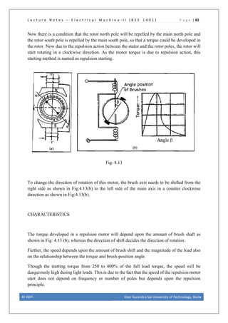 L e c t u r e N o t e s – E l e c t r i c a l M a c h i n e - I I [ B E E 1 4 0 1 ] P a g e | 83
Now there is a condition that the rotor north pole will be repelled by the main north pole and
the rotor south pole is repelled by the main south pole, so that a torque could be developed in
the rotor. Now due to the repulsion action between the stator and the rotor poles, the rotor will
start rotating in a clockwise direction. As the motor torque is due to repulsion action, this
starting method is named as repulsion starting.
Fig: 4.13
To change the direction of rotation of this motor, the brush axis needs to be shifted from the
right side as shown in Fig:4.13(b) to the left side of the main axis in a counter clockwise
direction as shown in Fig:4.13(b).
CHARACTERISTICS
The torque developed in a repulsion motor will depend upon the amount of brush shaft as
shown in Fig: 4.13 (b), whereas the direction of shift decides the direction of rotation.
Further, the speed depends upon the amount of brush shift and the magnitude of the load also
on the relationship between the torque and brush-position angle.
Though the starting torque from 250 to 400% of the full load torque, the speed will be
dangerously high during light loads. This is due to the fact that the speed of the repulsion motor
start does not depend on frequency or number of poles but depends upon the repulsion
principle.
EE DEPT. Veer Surendra Sai University of Technology, Burla
 