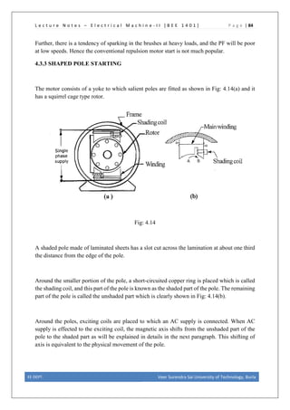 L e c t u r e N o t e s – E l e c t r i c a l M a c h i n e - I I [ B E E 1 4 0 1 ] P a g e | 84
Further, there is a tendency of sparking in the brushes at heavy loads, and the PF will be poor
at low speeds. Hence the conventional repulsion motor start is not much popular.
4.3.3 SHAPED POLE STARTING
The motor consists of a yoke to which salient poles are fitted as shown in Fig: 4.14(a) and it
has a squirrel cage type rotor.
Fig: 4.14
A shaded pole made of laminated sheets has a slot cut across the lamination at about one third
the distance from the edge of the pole.
Around the smaller portion of the pole, a short-circuited copper ring is placed which is called
the shading coil, and this part of the pole is known as the shaded part of the pole. The remaining
part of the pole is called the unshaded part which is clearly shown in Fig: 4.14(b).
Around the poles, exciting coils are placed to which an AC supply is connected. When AC
supply is effected to the exciting coil, the magnetic axis shifts from the unshaded part of the
pole to the shaded part as will be explained in details in the next paragraph. This shifting of
axis is equivalent to the physical movement of the pole.
EE DEPT. Veer Surendra Sai University of Technology, Burla
 