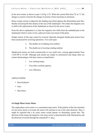 L e c t u r e N o t e s – E l e c t r i c a l M a c h i n e - I I [ B E E 1 4 0 1 ] P a g e | 86
In the next instant, as shown in part 3 of Fig: 4.15. When the current falls from "b" to "c" the
change in current is fast but the change of current is from maximum to minimum.
Hence a large current is induced in the shading ring which opposes the diminishing main flux,
thereby increasing the flux density in the area of the shaded part. This makes the magnetic axis
to shift to the right portion of the shaded part as shown by the arrow in part.
From the above explanation it is clear the magnetic axis shifts from the unshaded part to the
shaded part which is more or less a physical rotary movement of the poles.
Simple motors of this type cannot be reversed. Specially designed shaded pole motors have
been constructed for reversing operations. Two such types:
a. The double set of shading coils method
b. The double set of exciting winding method.
Shaded pole motors are built commercially in very small sizes, varying approximately from
1/250 HP to 1/6 HP. Although such motors are simple in construction and cheap, there are
certain disadvantages with these motor as stated below:
• Low starting torque.
• Very little overload capacity.
• Low efficiency.
APPLICATIONS
• Record players
• Fans
• Hair driers.
4.4 Single Phase Series Motor
The single-phase series motor is a commutator-type motor. If the polarity of the line terminals
of a dc series motor is reversed, the motor will continue to run in the same direction. Thus, it
might be expected that a dc series motor would operate on alternating current also. The
direction of the torque developed in a dc series motor is determined by both filed polarity and
the direction of current through the armature[𝑇𝑇 ∝ 𝜙𝜙𝐼𝐼𝑎𝑎].
EE DEPT. Veer Surendra Sai University of Technology, Burla
 