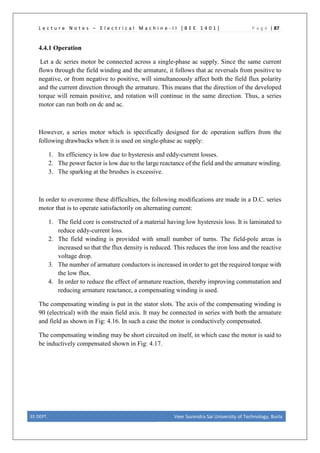 L e c t u r e N o t e s – E l e c t r i c a l M a c h i n e - I I [ B E E 1 4 0 1 ] P a g e | 87
4.4.1 Operation
Let a dc series motor be connected across a single-phase ac supply. Since the same current
flows through the field winding and the armature, it follows that ac reversals from positive to
negative, or from negative to positive, will simultaneously affect both the field flux polarity
and the current direction through the armature. This means that the direction of the developed
torque will remain positive, and rotation will continue in the same direction. Thus, a series
motor can run both on dc and ac.
However, a series motor which is specifically designed for dc operation suffers from the
following drawbacks when it is used on single-phase ac supply:
1. Its efficiency is low due to hysteresis and eddy-current losses.
2. The power factor is low due to the large reactance of the field and the armature winding.
3. The sparking at the brushes is excessive.
In order to overcome these difficulties, the following modifications are made in a D.C. series
motor that is to operate satisfactorily on alternating current:
1. The field core is constructed of a material having low hysteresis loss. It is laminated to
reduce eddy-current loss.
2. The field winding is provided with small number of turns. The field-pole areas is
increased so that the flux density is reduced. This reduces the iron loss and the reactive
voltage drop.
3. The number of armature conductors is increased in order to get the required torque with
the low flux.
4. In order to reduce the effect of armature reaction, thereby improving commutation and
reducing armature reactance, a compensating winding is used.
The compensating winding is put in the stator slots. The axis of the compensating winding is
90 (electrical) with the main field axis. It may be connected in series with both the armature
and field as shown in Fig: 4.16. In such a case the motor is conductively compensated.
The compensating winding may be short circuited on itself, in which case the motor is said to
be inductively compensated shown in Fig: 4.17.
EE DEPT. Veer Surendra Sai University of Technology, Burla
 