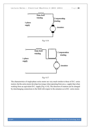 L e c t u r e N o t e s – E l e c t r i c a l M a c h i n e - I I [ B E E 1 4 0 1 ] P a g e | 88
Fig: 4.16
Fig: 4.17
The characteristics of single-phase series motor are very much similar to those of D.C. series
motors, but the series motor develops less torque when operating from an a.c. supply than when
working from an equivalent D.C. supply [Fig: 4.18]. The direction of rotation can be changed
by interchanging connections to the field with respect to the armature as in D.C. series motor.
EE DEPT. Veer Surendra Sai University of Technology, Burla
 