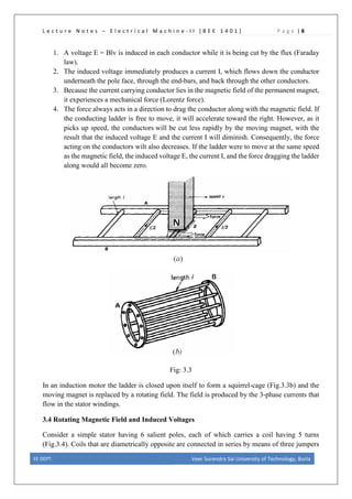 L e c t u r e N o t e s – E l e c t r i c a l M a c h i n e - I I [ B E E 1 4 0 1 ] P a g e | 8
1. A voltage E = Blv is induced in each conductor while it is being cut by the flux (Faraday
law).
2. The induced voltage immediately produces a current I, which flows down the conductor
underneath the pole face, through the end-bars, and back through the other conductors.
3. Because the current carrying conductor lies in the magnetic field of the permanent magnet,
it experiences a mechanical force (Lorentz force).
4. The force always acts in a direction to drag the conductor along with the magnetic field. If
the conducting ladder is free to move, it will accelerate toward the right. However, as it
picks up speed, the conductors will be cut less rapidly by the moving magnet, with the
result that the induced voltage E and the current I will diminish. Consequently, the force
acting on the conductors wilt also decreases. If the ladder were to move at the same speed
as the magnetic field, the induced voltage E, the current I, and the force dragging the ladder
along would all become zero.
Fig: 3.3
In an induction motor the ladder is closed upon itself to form a squirrel-cage (Fig.3.3b) and the
moving magnet is replaced by a rotating field. The field is produced by the 3-phase currents that
flow in the stator windings.
3.4 Rotating Magnetic Field and Induced Voltages
Consider a simple stator having 6 salient poles, each of which carries a coil having 5 turns
(Fig.3.4). Coils that are diametrically opposite are connected in series by means of three jumpers
EE DEPT. Veer Surendra Sai University of Technology, Burla
 