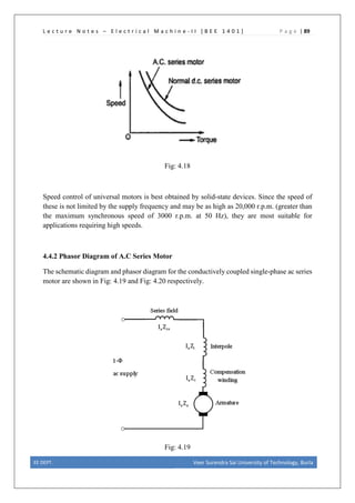 L e c t u r e N o t e s – E l e c t r i c a l M a c h i n e - I I [ B E E 1 4 0 1 ] P a g e | 89
Fig: 4.18
Speed control of universal motors is best obtained by solid-state devices. Since the speed of
these is not limited by the supply frequency and may be as high as 20,000 r.p.m. (greater than
the maximum synchronous speed of 3000 r.p.m. at 50 Hz), they are most suitable for
applications requiring high speeds.
4.4.2 Phasor Diagram of A.C Series Motor
The schematic diagram and phasor diagram for the conductively coupled single-phase ac series
motor are shown in Fig: 4.19 and Fig: 4.20 respectively.
Fig: 4.19
EE DEPT. Veer Surendra Sai University of Technology, Burla
 