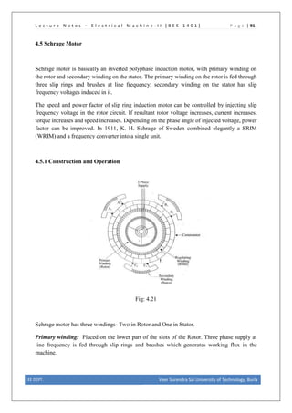 L e c t u r e N o t e s – E l e c t r i c a l M a c h i n e - I I [ B E E 1 4 0 1 ] P a g e | 91
4.5 Schrage Motor
Schrage motor is basically an inverted polyphase induction motor, with primary winding on
the rotor and secondary winding on the stator. The primary winding on the rotor is fed through
three slip rings and brushes at line frequency; secondary winding on the stator has slip
frequency voltages induced in it.
The speed and power factor of slip ring induction motor can be controlled by injecting slip
frequency voltage in the rotor circuit. If resultant rotor voltage increases, current increases,
torque increases and speed increases. Depending on the phase angle of injected voltage, power
factor can be improved. In 1911, K. H. Schrage of Sweden combined elegantly a SRIM
(WRIM) and a frequency converter into a single unit.
4.5.1 Construction and Operation
Fig: 4.21
Schrage motor has three windings- Two in Rotor and One in Stator.
Primary winding: Placed on the lower part of the slots of the Rotor. Three phase supply at
line frequency is fed through slip rings and brushes which generates working flux in the
machine.
EE DEPT. Veer Surendra Sai University of Technology, Burla
 