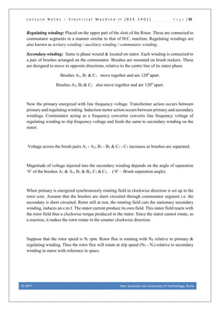 L e c t u r e N o t e s – E l e c t r i c a l M a c h i n e - I I [ B E E 1 4 0 1 ] P a g e | 92
Regulating winding: Placed on the upper part of the slots of the Rotor. These are connected to
commutator segments in a manner similar to that of D.C. machine. Regulating windings are
also known as tertiary winding / auxiliary winding / commutator winding.
Secondary winding: Same is phase wound & located on stator. Each winding is connected to
a pair of brushes arranged on the commutator. Brushes are mounted on brush rockers. These
are designed to move in opposite directions, relative to the centre line of its stator phase.
Brushes A1, B1 & C1 move together and are 1200
apart.
Brushes A2, B2 & C2 also move together and are 1200
apart.
Now the primary energized with line frequency voltage. Transformer action occurs between
primary and regulating winding. Induction motor action occurs between primary and secondary
windings. Commutator acting as a frequency converter converts line frequency voltage of
regulating winding to slip frequency voltage and feeds the same to secondary winding on the
stator.
Voltage across the brush pairs A1 - A2, B1 - B2 & C1 - C2 increases as brushes are separated.
Magnitude of voltage injected into the secondary winding depends on the angle of separation
‘θ’ of the brushes A1 & A2, B1 & B2, C1 & C2. (‘θ’ – Brush separation angle).
When primary is energized synchronously rotating field in clockwise direction is set up in the
rotor core. Assume that the brushes are short circuited through commutator segment i.e. the
secondary is short circuited. Rotor still at rest, the rotating field cuts the stationary secondary
winding, induces an e.m.f. The stator current produce its own field. This stator field reacts with
the rotor field thus a clockwise torque produced in the stator. Since the stator cannot rotate, as
a reaction, it makes the rotor rotate in the counter clockwise direction.
Suppose that the rotor speed is Nr rpm. Rotor flux is rotating with NS relative to primary &
regulating winding. Thus the rotor flux will rotate at slip speed (NS - Nr) relative to secondary
winding in stator with reference to space.
EE DEPT. Veer Surendra Sai University of Technology, Burla
 