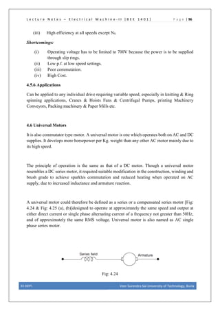 L e c t u r e N o t e s – E l e c t r i c a l M a c h i n e - I I [ B E E 1 4 0 1 ] P a g e | 96
(iii) High efficiency at all speeds except NS
Shortcomings:
(i) Operating voltage has to be limited to 700V because the power is to be supplied
through slip rings.
(ii) Low p.f. at low speed settings.
(iii) Poor commutation.
(iv) High Cost.
4.5.6 Applications
Can be applied to any individual drive requiring variable speed, especially in knitting & Ring
spinning applications, Cranes & Hoists Fans & Centrifugal Pumps, printing Machinery
Conveyors, Packing machinery & Paper Mills etc.
4.6 Universal Motors
It is also commutator type motor. A universal motor is one which operates both on AC and DC
supplies. It develops more horsepower per Kg. weight than any other AC motor mainly due to
its high speed.
The principle of operation is the same as that of a DC motor. Though a universal motor
resembles a DC series motor, it required suitable modification in the construction, winding and
brush grade to achieve sparkles commutation and reduced heating when operated on AC
supply, due to increased inductance and armature reaction.
A universal motor could therefore be defined as a series or a compensated series motor [Fig:
4.24 & Fig: 4.25 (a), (b)]designed to operate at approximately the same speed and output at
either direct current or single phase alternating current of a frequency not greater than 50HZ,
and of approximately the same RMS voltage. Universal motor is also named as AC single
phase series motor.
Fig: 4.24
EE DEPT. Veer Surendra Sai University of Technology, Burla
 