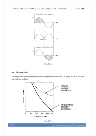 L e c t u r e N o t e s – E l e c t r i c a l M a c h i n e - I I [ B E E 1 4 0 1 ] P a g e | 98
Fig: 4.26
4.6.2 Characteristic
The speed of a universal motor inversely proportional to the load i.e. speed is low at full load
and high, on no load.
Fig: 4.27
EE DEPT. Veer Surendra Sai University of Technology, Burla
 