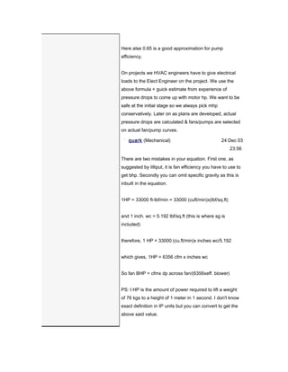 Here alse 0.65 is a good approximation for pump
efficiency.


On projects we HVAC engineers have to give electrical
loads to the Elect Engineer on the project. We use the
above formula + guick estimate from experience of
pressure drops to come up with motor hp. We want to be
safe at the initial stage so we always pick mhp
conservatively. Later on as plans are developed, actual
pressure drops are calculated & fans/pumps are selected
on actual fan/pump curves.

   quark (Mechanical)                               24 Dec 03
                                                        23:56

There are two mistakes in your equation. First one, as
suggested by lilliput, it is fan efficiency you have to use to
get bhp. Secondly you can omit specific gravity as this is
inbuilt in the equation.


1HP = 33000 ft-lbf/min = 33000 (cuft/min)x(lbf/sq.ft)


and 1 inch. wc = 5.192 lbf/sq.ft (this is where sg is
included)


therefore, 1 HP = 33000 (cu.ft/min)x inches wc/5.192


which gives, 1HP = 6356 cfm x inches wc


So fan BHP = cfmx dp across fan/(6356xeff. blower)


PS: I HP is the amount of power required to lift a weight
of 76 kgs to a height of 1 meter in 1 second. I don't know
exact definition in IP units but you can convert to get the
above said value.
 