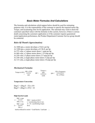 Basic Motor Formulas And Calculations

The formulas and calculations which appear below should be used for estimating
purposes only. It is the responsibility of the customer to specify the required motor Hp,
Torque, and accelerating time for his application. The salesman may wish to check the
customers specified values with the formulas in this section, however, if there is serious
doubt concerning the customers application or if the customer requires guaranteed
motor/application performance, the Product Department Customer Service group should
be contacted.

Rules Of Thumb (Approximation)

At 1800 rpm, a motor develops a 3 lb.ft. per hp
At 1200 rpm, a motor develops a 4.5 lb.ft. per hp
At 575 volts, a 3-phase motor draws 1 amp per hp
At 460 volts, a 3-phase motor draws 1.25 amp per hp
At 230 volts a 3-phase motor draws 2.5 amp per hp
At 230 volts, a single-phase motor draws 5 amp per hp
At 115 volts, a single-phase motor draws 10 amp per hp



Mechanical Formulas
                                          Torque x
 Torque in lb.ft. HP x 5250                 rpm
                                                              120 x Frequency
                                  HP =                rpm =
               =    rpm                                        No. of Poles
                                            5250


Temperature Conversion

Deg C = (Deg F - 32) x 5/9
Deg F = (Deg C x 9/5) + 32



High Inertia Loads
     WK2 x rpm
t=                  WK2 = inertia in lb.ft.2
     308 x T av.    t = accelerating time in sec.
     WK2 x rpm      T = Av. accelerating torque
T=                  lb.ft..
       308 x t
 inertia reflected to motor = Load Inertia Load rpm
 