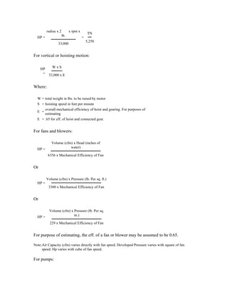radius x 2         x rpm x
                                           TN
  HP =                lb.             =
                                          5,250
                 33,000


For vertical or hoisting motion:

     HP   WxS
      = 33,000 x E


Where:

  W = total weight in lbs. to be raised by motor
  S = hoisting speed in feet per minute
      overall mechanical efficiency of hoist and gearing. For purposes of
  E =
      estimating
  E = .65 for eff. of hoist and connected gear.


For fans and blowers:

            Volume (cfm) x Head (inches of
  HP =                 water)

          6356 x Mechanical Efficiency of Fan


Or

         Volume (cfm) x Pressure (lb. Per sq. ft.)
  HP =
          3300 x Mechanical Efficiency of Fan


Or

           Volume (cfm) x Pressure (lb. Per sq.
  HP =                    in.)

           229 x Mechanical Efficiency of Fan


For purpose of estimating, the eff. of a fan or blower may be assumed to be 0.65.

Note:Air Capacity (cfm) varies directly with fan speed. Developed Pressure varies with square of fan
     speed. Hp varies with cube of fan speed.

For pumps:
 