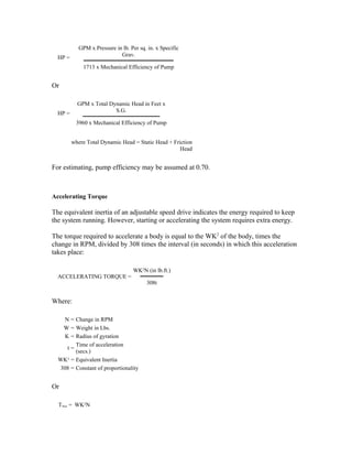 GPM x Pressure in lb. Per sq. in. x Specific
  HP =                      Grav.

             1713 x Mechanical Efficiency of Pump


Or

           GPM x Total Dynamic Head in Feet x
  HP =                   S.G.

          3960 x Mechanical Efficiency of Pump


         where Total Dynamic Head = Static Head + Friction
                                                     Head


For estimating, pump efficiency may be assumed at 0.70.



Accelerating Torque

The equivalent inertia of an adjustable speed drive indicates the energy required to keep
the system running. However, starting or accelerating the system requires extra energy.

The torque required to accelerate a body is equal to the WK2 of the body, times the
change in RPM, divided by 308 times the interval (in seconds) in which this acceleration
takes place:

                                  WK2N (in lb.ft.)
  ACCELERATING TORQUE =
                                        308t


Where:

    N = Change in RPM
   W = Weight in Lbs.
    K = Radius of gyration
        Time of acceleration
     t=
        (secs.)
  WK2 = Equivalent Inertia
  308 = Constant of proportionality


Or

  TAcc = WK2N
 