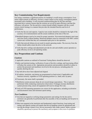 Key Commissioning Test Requirements
Fan energy constitutes a significant portion of a building's overall energy consumption. Even
minor improvements in efficiency can have a major impact on the energy consumption pattern
associated with a building. A well executed commissioning plan for the fans and their
associated drive systems ensures that the systems are set up for peak efficiency and that this
efficiency will persist. The fan and drive control should reliably integrate with the overall
system control strategy in a manner that provides the intended function and level of
performance.
1 Verify the fan size and capacity. Capacity tests results should be evaluated in the light of the
   accuracy of in instrumentation and the actual conditions at the time of the test.
2 Backdraft dampers need to be tested for proper operation. Non-motorized dampers must open
   and close freely without binding. Motorized dampers must be connected to the DDC control
   system and verified that they are commanded open prior to fan operation.
3 Verify that network failures do not result in unsafe operating modes. The recovery from the
   failure should safely return the drive to the network.
4 Verify that drive settings and adjustments provide for safe and reliable system operation at
   peak efficiency levels in all operating modes.

Key Preparations and Cautions
Cautions
1 Applicable cautions as outlined in Functional Testing Basics should be observed.
2 Safety and interlock testing, verification of some of the drive settings, and loop tuning efforts
   will place the system at risk. Appropriate precautions and procedures should be in place to
   protect the personnel and machinery involved in the test process, including plans for
   quickly aborting the test.
3 Any belt drives have been adjusted and aligned.
5 All safeties, interlocks, and alarms are programmed (or hard-wired, if applicable) and
   function correctly, regardless of VFD operating position (i.e. hand, auto, by-pass).
6 If necessary, the motor shaft is grounded.
7 Distribution system pressure drops do not exceed design expectations. This is typically
   performed while conducting construction observation. If changes increase distribution
   system pressure drop, ensure all equipment still receives design flow rate.
8 Verify all VFD operating parameters are correct for the application, including acceleration
   and deceleration times and minimum speed setting.

Test Conditions
1 Tests that are targeted at verifying design parameters and settings for the fan and its
   enclosure can generally be performed after the assembly of the air handling unit but prior to
   its start-up.
2 Other tests targeted at the interlocks and fundamental control functions, loop testing and
   tuning, and capacity testing will require that the air handling system be operational and
   moving the design volume of air, but not necessarily fully under control. Safety systems
   should be operational to protect the machinery and occupants in the event of a problem
 
