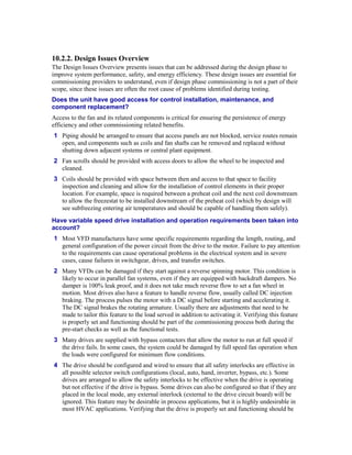 10.2.2. Design Issues Overview
The Design Issues Overview presents issues that can be addressed during the design phase to
improve system performance, safety, and energy efficiency. These design issues are essential for
commissioning providers to understand, even if design phase commissioning is not a part of their
scope, since these issues are often the root cause of problems identified during testing.
Does the unit have good access for control installation, maintenance, and
component replacement?
Access to the fan and its related components is critical for ensuring the persistence of energy
efficiency and other commissioning related benefits.
1 Piping should be arranged to ensure that access panels are not blocked, service routes remain
  open, and components such as coils and fan shafts can be removed and replaced without
  shutting down adjacent systems or central plant equipment.
2 Fan scrolls should be provided with access doors to allow the wheel to be inspected and
  cleaned.
3 Coils should be provided with space between then and access to that space to facility
  inspection and cleaning and allow for the installation of control elements in their proper
  location. For example, space is required between a preheat coil and the next coil downstream
  to allow the freezestat to be installed downstream of the preheat coil (which by design will
  see subfreezing entering air temperatures and should be capable of handling them safely).
Have variable speed drive installation and operation requirements been taken into
account?
1 Most VFD manufactures have some specific requirements regarding the length, routing, and
  general configuration of the power circuit from the drive to the motor. Failure to pay attention
  to the requirements can cause operational problems in the electrical system and in severe
  cases, cause failures in switchgear, drives, and transfer switches.
2 Many VFDs can be damaged if they start against a reverse spinning motor. This condition is
  likely to occur in parallel fan systems, even if they are equipped with backdraft dampers. No
  damper is 100% leak proof, and it does not take much reverse flow to set a fan wheel in
  motion. Most drives also have a feature to handle reverse flow, usually called DC injection
  braking. The process pulses the motor with a DC signal before starting and accelerating it.
  The DC signal brakes the rotating armature. Usually there are adjustments that need to be
  made to tailor this feature to the load served in addition to activating it. Verifying this feature
  is properly set and functioning should be part of the commissioning process both during the
  pre-start checks as well as the functional tests.
3 Many drives are supplied with bypass contactors that allow the motor to run at full speed if
  the drive fails. In some cases, the system could be damaged by full speed fan operation when
  the loads were configured for minimum flow conditions.
4 The drive should be configured and wired to ensure that all safety interlocks are effective in
  all possible selector switch configurations (local, auto, hand, inverter, bypass, etc.). Some
  drives are arranged to allow the safety interlocks to be effective when the drive is operating
  but not effective if the drive is bypass. Some drives can also be configured so that if they are
  placed in the local mode, any external interlock (external to the drive circuit board) will be
  ignored. This feature may be desirable in process applications, but it is highly undesirable in
  most HVAC applications. Verifying that the drive is properly set and functioning should be
 