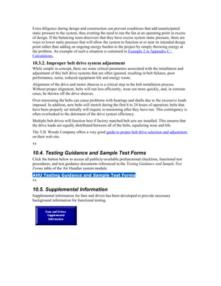 Extra diligence during design and construction can prevent conditions that add unanticipated
static pressure to the system, thus averting the need to run the fan at an operating point in excess
of design. If the balancing team discovers that they have excess system static pressure, there are
ways to lower static pressure that will allow the system to function at or near its intended design
point rather than adding on ongoing energy burden to the project by simply throwing energy at
the problem. An example of such a situation is contained in Example 2 in Appendix C :
Calculations.
10.3.2. Improper belt drive system adjustment
While simple in concept, there are some critical parameters associated with the installation and
adjustment of this belt drive systems that are often ignored, resulting in belt failures, poor
performance, noise, reduced equipment life and energy waste.
Alignment of the drive and motor sheaves is a critical step in the belt installation process.
Without proper alignment, belts will run less efficiently, wear out more quickly, and, in extreme
cases, be thrown off the drive sheaves.
Over-tensioning the belts can cause problems with bearings and shafts due to the excessive loads
imposed. In addition, new belts will stretch during the first 8 to 24 hours of operation; belts that
have been properly set initially will require re-tensioning after they have run. This contingency is
often overlooked to the detriment of the drive system efficiency.
Multiple belt drives will function best if factory matched belt sets are installed. This ensures that
the drive loads are equally distributed between all of the belts, equalizing wear and life.
The T.B. Woods Company offers a very good guide to proper belt drive selection and adjustment
on their web site.
xx

10.4. Testing Guidance and Sample Test Forms
Click the button below to access all publicly-available prefunctional checklists, functional test
procedures, and test guidance documents referenced in the Testing Guidance and Sample Test
Forms table of the Air Handler system module.
AHU Testing Guidance and Sample Test Forms
xx

10.5. Supplemental Information
Supplemental information for fans and drives has been developed to provide necessary
background information for functional testing.
 