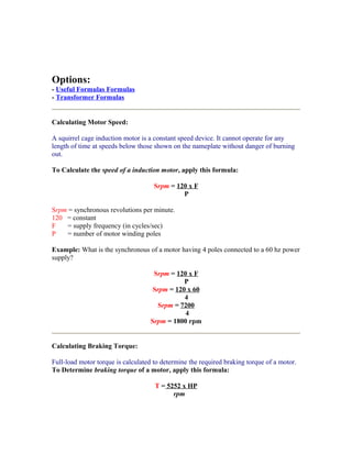 Options:
- Useful Formulas Formulas
- Transformer Formulas


Calculating Motor Speed:

A squirrel cage induction motor is a constant speed device. It cannot operate for any
length of time at speeds below those shown on the nameplate without danger of burning
out.

To Calculate the speed of a induction motor, apply this formula:

                                     Srpm = 120 x F
                                              P

Srpm = synchronous revolutions per minute.
120 = constant
F    = supply frequency (in cycles/sec)
P    = number of motor winding poles

Example: What is the synchronous of a motor having 4 poles connected to a 60 hz power
supply?

                                    Srpm = 120 x F
                                              P
                                    Srpm = 120 x 60
                                              4
                                      Srpm = 7200
                                              4
                                   Srpm = 1800 rpm


Calculating Braking Torque:

Full-load motor torque is calculated to determine the required braking torque of a motor.
To Determine braking torque of a motor, apply this formula:

                                     T = 5252 x HP
                                           rpm
 