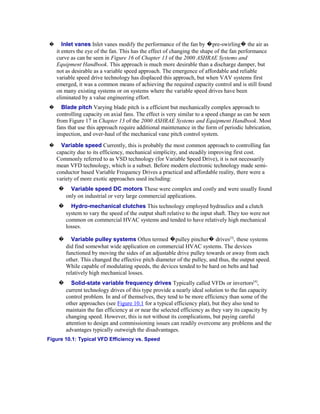 �      Inlet vanes Inlet vanes modify the performance of the fan by �pre-swirling� the air as
    it enters the eye of the fan. This has the effect of changing the shape of the fan performance
    curve as can be seen in Figure 16 of Chapter 13 of the 2000 ASHRAE Systems and
    Equipment Handbook. This approach is much more desirable than a discharge damper, but
    not as desirable as a variable speed approach. The emergence of affordable and reliable
    variable speed drive technology has displaced this approach, but when VAV systems first
    emerged, it was a common means of achieving the required capacity control and is still found
    on many existing systems or on systems where the variable speed drives have been
    eliminated by a value engineering effort.
�     Blade pitch Varying blade pitch is a efficient but mechanically complex approach to
    controlling capacity on axial fans. The effect is very similar to a speed change as can be seen
    from Figure 17 in Chapter 13 of the 2000 ASHRAE Systems and Equipment Handbook. Most
    fans that use this approach require additional maintenance in the form of periodic lubrication,
    inspection, and over-haul of the mechanical vane pitch control system.
�     Variable speed Currently, this is probably the most common approach to controlling fan
    capacity due to its efficiency, mechanical simplicity, and steadily improving first cost.
    Commonly referred to as VSD technology (for Variable Speed Drive), it is not necessarily
    mean VFD technology, which is a subset. Before modern electronic technology made semi-
    conductor based Variable Frequency Drives a practical and affordable reality, there were a
    variety of more exotic approaches used including:
    �     Variable speed DC motors These were complex and costly and were usually found
        only on industrial or very large commercial applications.
    �     Hydro-mechanical clutches This technology employed hydraulics and a clutch
        system to vary the speed of the output shaft relative to the input shaft. They too were not
        common on commercial HVAC systems and tended to have relatively high mechanical
        losses.

    �     Variable pulley systems Often termed �pulley pincher� drives[3], these systems
        did find somewhat wide application on commercial HVAC systems. The devices
        functioned by moving the sides of an adjustable drive pulley towards or away from each
        other. This changed the effective pitch diameter of the pulley, and thus, the output speed.
        While capable of modulating speeds, the devices tended to be hard on belts and had
        relatively high mechanical losses.
    �      Solid-state variable frequency drives Typically called VFDs or invertors[4],
        current technology drives of this type provide a nearly ideal solution to the fan capacity
        control problem. In and of themselves, they tend to be more efficiency than some of the
        other approaches (see Figure 10.1 for a typical efficiency plat), but they also tend to
        maintain the fan efficiency at or near the selected efficiency as they vary its capacity by
        changing speed. However, this is not without its complications, but paying careful
        attention to design and commissioning issues can readily overcome any problems and the
        advantages typically outweigh the disadvantages.
Figure 10.1: Typical VFD Efficiency vs. Speed
 