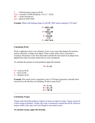 T   = full-load motor torque (in lb-ft)
5252 = constant (33,000 divided by 3.14 x 2 = 5252)
HP = motor horsepower
rpm = speed of motor shaft

Example: What is the braking torque of a 60 HP, 240V motor rotating at 1725 rpm?

                                      T = 5252 x HP
                                            rpm
                                      T = 5252 x 60
                                            1725
                                       T = 315,120
                                            1725
                                      T = 182.7 lb-ft


Calculating Work:

Work is applying a force over a distance. Force is any cause that changes the position,
motion, direction, or shape of an object. Work is done when a force overcomes a
resistance. Resistance is any force that tends to hinder the movement of an object.If an
applied force does not cause motion the no work is produced.

To calculate the amount of work produced, apply this formula:

                                        W=FxD

W = work (in lb-ft)
F = force (in lb)
D = distance (in ft)

Example: How much work is required to carry a 25 lb bag of groceries vertically from
street level to the 4th floor of a building 30' above street level?

                                       W=FxD
                                       W = 25 x 30
                                       W = 750 -lb


Calculating Torque:

Torque is the force that produces rotation. It causes an object to rotate. Torque consist of
a force acting on distance. Torque, like work, is measured is pound-feet (lb-ft). However,
torque, unlike work, may exist even though no movement occurs.

To calculate torque, apply this formula:
 