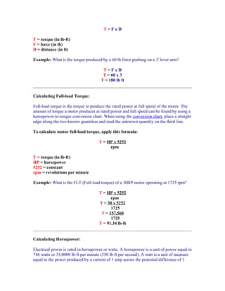 T=FxD

T = torque (in lb-ft)
F = force (in lb)
D = distance (in ft)

Example: What is the torque produced by a 60 lb force pushing on a 3' lever arm?

                                       T=FxD
                                       T = 60 x 3
                                      T = 180 lb ft


Calculating Full-load Torque:

Full-load torque is the torque to produce the rated power at full speed of the motor. The
amount of torque a motor produces at rated power and full speed can be found by using a
horsepower-to-torque conversion chart. When using the conversion chart, place a straight
edge along the two known quantities and read the unknown quantity on the third line.

To calculate motor full-load torque, apply this formula:

                                     T = HP x 5252
                                          rpm

T = torque (in lb-ft)
HP = horsepower
5252 = constant
rpm = revolutions per minute

Example: What is the FLT (Full-load torque) of a 30HP motor operating at 1725 rpm?

                                     T = HP x 5252
                                           rpm
                                     T = 30 x 5252
                                           1725
                                      T = 157,560
                                           1725
                                     T = 91.34 lb-ft


Calculating Horsepower:

Electrical power is rated in horsepower or watts. A horsepower is a unit of power equal to
746 watts or 33,0000 lb-ft per minute (550 lb-ft per second). A watt is a unit of measure
equal to the power produced by a current of 1 amp across the potential difference of 1
 