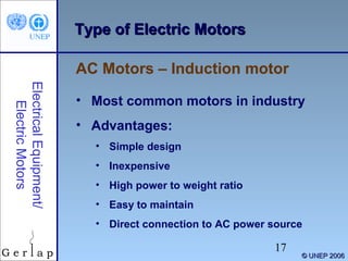 Type of Electric Motors
AC Motors – Induction motor
Electrical Equipment/
Electric Motors

• Most common motors in industry
• Advantages:
• Simple design
• Inexpensive
• High power to weight ratio
• Easy to maintain
• Direct connection to AC power source

17

© UNEP 2006

 