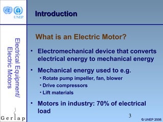 Introduction

Electrical Equipment/
Electric Motors

What is an Electric Motor?
• Electromechanical device that converts
electrical energy to mechanical energy
• Mechanical energy used to e.g.
• Rotate pump impeller, fan, blower
• Drive compressors
• Lift materials

• Motors in industry: 70% of electrical
load
3

© UNEP 2006

 