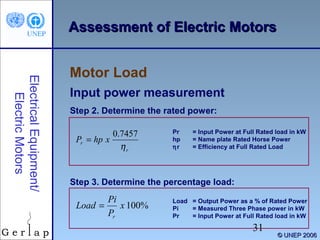 Assessment of Electric Motors

Electrical Equipment/
Electric Motors

Motor Load
Input power measurement
Step 2. Determine the rated power:

0.7457
Pr = hp x
ηr

Pr
hp
ηr

= Input Power at Full Rated load in kW
= Name plate Rated Horse Power
= Efficiency at Full Rated Load

Step 3. Determine the percentage load:

Pi
Load =
x 100%
Pr

Load = Output Power as a % of Rated Power
Pi
= Measured Three Phase power in kW
Pr
= Input Power at Full Rated load in kW

31

© UNEP 2006

 