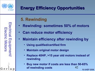 Energy Efficiency Opportunities
5. Rewinding
Electrical Equipment/
Electric Motors

• Rewinding: sometimes 50% of motors
• Can reduce motor efficiency
• Maintain efficiency after rewinding by
• Using qualified/certified firm
• Maintain original motor design
• Replace 40HP, >15 year old motors instead of
rewinding
• Buy new motor if costs are less than 50-65%
42
of rewinding costs

© UNEP 2006

 