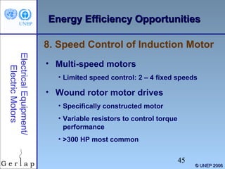 Energy Efficiency Opportunities
8. Speed Control of Induction Motor
Electrical Equipment/
Electric Motors

• Multi-speed motors
• Limited speed control: 2 – 4 fixed speeds

• Wound rotor motor drives
• Specifically constructed motor
• Variable resistors to control torque
performance
• >300 HP most common

45

© UNEP 2006

 