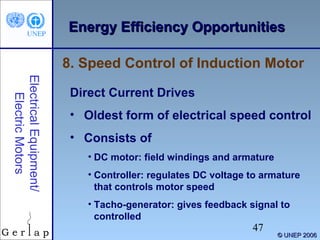Energy Efficiency Opportunities
8. Speed Control of Induction Motor
Electrical Equipment/
Electric Motors

Direct Current Drives
• Oldest form of electrical speed control
• Consists of
• DC motor: field windings and armature
• Controller: regulates DC voltage to armature
that controls motor speed
• Tacho-generator: gives feedback signal to
controlled

47

© UNEP 2006

 