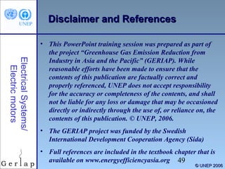 Disclaimer and References

Electrical Systems/
Electric motors

• This PowerPoint training session was prepared as part of
the project “Greenhouse Gas Emission Reduction from
Industry in Asia and the Pacific” (GERIAP). While
reasonable efforts have been made to ensure that the
contents of this publication are factually correct and
properly referenced, UNEP does not accept responsibility
for the accuracy or completeness of the contents, and shall
not be liable for any loss or damage that may be occasioned
directly or indirectly through the use of, or reliance on, the
contents of this publication. © UNEP, 2006.
• The GERIAP project was funded by the Swedish
International Development Cooperation Agency (Sida)
• Full references are included in the textbook chapter that is
available on www.energyefficiencyasia.org 49

© UNEP 2006

 
