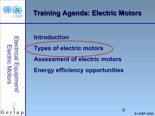 Training Agenda: Electric Motors

Electrical Equipment/
Electric Motors

Introduction
Types of electric motors
Assessment of electric motors
Energy efficiency opportunities

6

© UNEP 2006

 