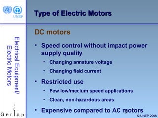 Type of Electric Motors
DC motors
Electrical Equipment/
Electric Motors

• Speed control without impact power
supply quality
• Changing armature voltage
• Changing field current

• Restricted use
• Few low/medium speed applications
• Clean, non-hazardous areas

• Expensive compared to AC motors
9

© UNEP 2006

 
