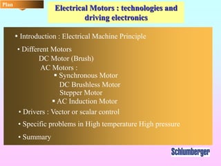 Electrical Motors : technologies and
driving electronics
Plan
 Introduction : Electrical Machine Principle
• Different Motors
DC Motor (Brush)
 Synchronous Motor
Stepper Motor
 AC Induction Motor
AC Motors :
• Drivers : Vector or scalar control
• Specific problems in High temperature High pressure
• Summary
DC Brushless Motor
 