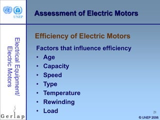 21
© UNEP 2006
Factors that influence efficiency
• Age
• Capacity
• Speed
• Type
• Temperature
• Rewinding
• Load
Efficiency of Electric Motors
Assessment of Electric Motors
 