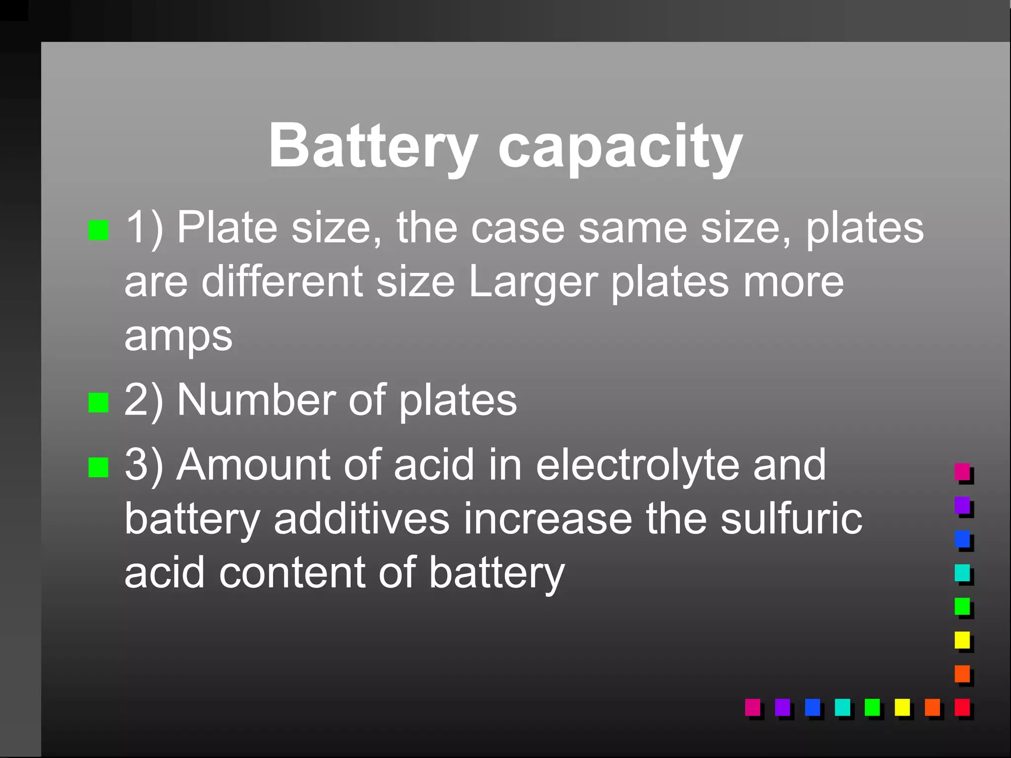 Battery capacity
 1) Plate size, the case same size, plates
are different size Larger plates more
amps
 2) Number of plates
 3) Amount of acid in electrolyte and
battery additives increase the sulfuric
acid content of battery
 