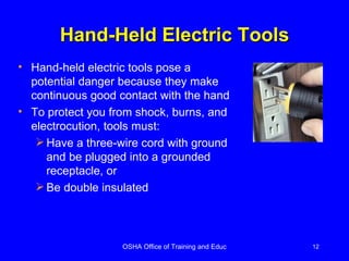 Hand-Held Electric Tools Hand-held electric tools pose a potential danger because they make continuous good contact with the hand To protect you from shock, burns, and electrocution, tools must: Have a three-wire cord with ground and be plugged into a grounded receptacle, or Be double insulated 