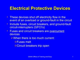 Electrical Protective Devices These devices shut off electricity flow in the event of an overload or ground-fault in the circuit Include fuses, circuit breakers, and ground-fault circuit-interrupters (GFCI’s) Fuses and circuit breakers are  overcurrent  devices  When there is too much current: Fuses melt Circuit breakers trip open 