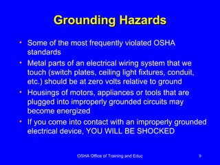 Grounding Hazards Some of the most frequently violated OSHA standards Metal parts of an electrical wiring system that we touch (switch plates, ceiling light fixtures, conduit, etc.) should be at zero volts relative to ground Housings of motors, appliances or tools that are plugged into improperly grounded circuits may become energized If you come into contact with an improperly grounded electrical device, YOU WILL BE SHOCKED 