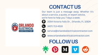 CONTACTUS
Our team is just a message away. Whether it’s
about a service, a quote, or expert advice,
we’re here to help you 7 days a week.
FOLLOWUS
2054 Victoria Falls Dr. , Orlando, FL 32824
(407) 713-4510
service@orlandoelectricalcontractor.com
www.orlandoelectricalcontractor.com
 