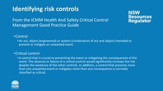 Identifying risk controls
From the ICMM Health And Safety Critical Control
Management Good Practice Guide
•Control
• An act, object (engineered) or system (combination of act and object) intended to
prevent or mitigate an unwanted event.
•Critical control
• A control that is crucial to preventing the event or mitigating the consequences of the
event. The absence or failure of a critical control would significantly increase the risk
despite the existence of the other controls. In addition, a control that prevents more
than one unwanted event or mitigates more than one consequence is normally
classified as critical.
 