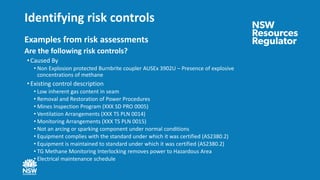 Identifying risk controls
Examples from risk assessments
Are the following risk controls?
• Caused By
• Non Explosion protected Burnbrite coupler AUSEx 3902U – Presence of explosive
concentrations of methane
• Existing control description
• Low inherent gas content in seam
• Removal and Restoration of Power Procedures
• Mines Inspection Program (XXX SD PRO 0005)
• Ventilation Arrangements (XXX TS PLN 0014)
• Monitoring Arrangements (XXX TS PLN 0015)
• Not an arcing or sparking component under normal conditions
• Equipment complies with the standard under which it was certified (AS2380.2)
• Equipment is maintained to standard under which it was certified (AS2380.2)
• TG Methane Monitoring Interlocking removes power to Hazardous Area
• Electrical maintenance schedule
 