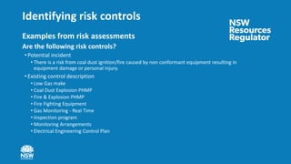 Identifying risk controls
Examples from risk assessments
Are the following risk controls?
• Potential incident
• There is a risk from coal dust ignition/fire caused by non conformant equipment resulting in
equipment damage or personal injury.
• Existing control description
• Low Gas make
• Coal Dust Explosion PHMP
• Fire & Explosion PHMP
• Fire Fighting Equipment
• Gas Monitoring - Real Time
• Inspection program
• Monitoring Arrangements
• Electrical Engineering Control Plan
 