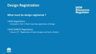 Design Registration
What must be design registered ?
•WHS Regulations
• Schedule 5, Part 1 Plant requiring registration of design
•WHS (M&PS) Regulations
• Clause 177 Registration of plant designs and items of plant
 