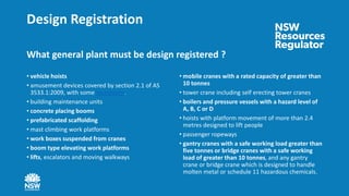 Design Registration
What general plant must be design registered ?
• vehicle hoists
• amusement devices covered by section 2.1 of AS
3533.1:2009, with some exceptions.
• building maintenance units
• concrete placing booms
• prefabricated scaffolding
• mast climbing work platforms
• work boxes suspended from cranes
• boom type elevating work platforms
• lifts, escalators and moving walkways
• mobile cranes with a rated capacity of greater than
10 tonnes
• tower crane including self erecting tower cranes
• boilers and pressure vessels with a hazard level of
A, B, C or D
• hoists with platform movement of more than 2.4
metres designed to lift people
• passenger ropeways
• gantry cranes with a safe working load greater than
five tonnes or bridge cranes with a safe working
load of greater than 10 tonnes, and any gantry
crane or bridge crane which is designed to handle
molten metal or schedule 11 hazardous chemicals.
 