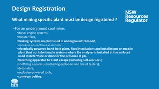 Design Registration
What mining specific plant must be design registered ?
•For an underground coal mine:
• diesel engine systems,
• booster fans,
• braking systems on plant used in underground transport,
• canopies on continuous miners,
• electrically powered hand-held plant, fixed installations and installations on mobile
plant (but not tube bundle systems where the analyser is installed at the surface)
used to determine or monitor the presence of gas,
• breathing apparatus to assist escape (including self-rescuers),
• shotfiring apparatus (including exploders and circuit testers),
• detonators,
• explosive-powered tools,
• conveyor belting.
 