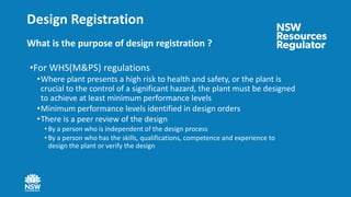 Design Registration
What is the purpose of design registration ?
•For WHS(M&PS) regulations
•Where plant presents a high risk to health and safety, or the plant is
crucial to the control of a significant hazard, the plant must be designed
to achieve at least minimum performance levels
•Minimum performance levels identified in design orders
•There is a peer review of the design
• By a person who is independent of the design process
• By a person who has the skills, qualifications, competence and experience to
design the plant or verify the design
 