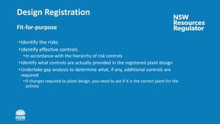 Design Registration
Fit-for-purpose
•Identify the risks
•Identify effective controls
•In accordance with the hierarchy of risk controls
•Identify what controls are actually provided in the registered plant design
•Undertake gap analysis to determine what, if any, additional controls are
required
• If changes required to plant design, you need to ask if it is the correct plant for the
activity
 