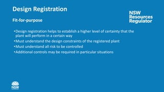 Design Registration
Fit-for-purpose
•Design registration helps to establish a higher level of certainty that the
plant will perform in a certain way
•Must understand the design constraints of the registered plant
•Must understand all risk to be controlled
•Additional controls may be required in particular situations
 